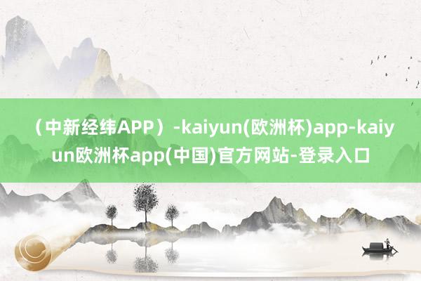 （中新经纬APP）-kaiyun(欧洲杯)app-kaiyun欧洲杯app(中国)官方网站-登录入口