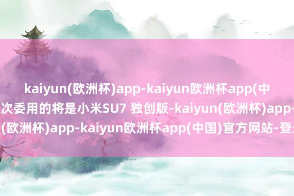 kaiyun(欧洲杯)app-kaiyun欧洲杯app(中国)官方网站-登录入口这次委用的将是小米SU7 独创版-kaiyun(欧洲杯)app-kaiyun欧洲杯app(中国)官方网站-登录入口