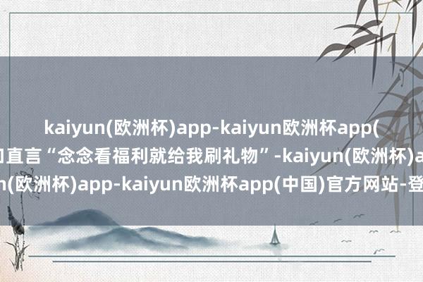 kaiyun(欧洲杯)app-kaiyun欧洲杯app(中国)官方网站-登录入口直言“念念看福利就给我刷礼物”-kaiyun(欧洲杯)app-kaiyun欧洲杯app(中国)官方网站-登录入口