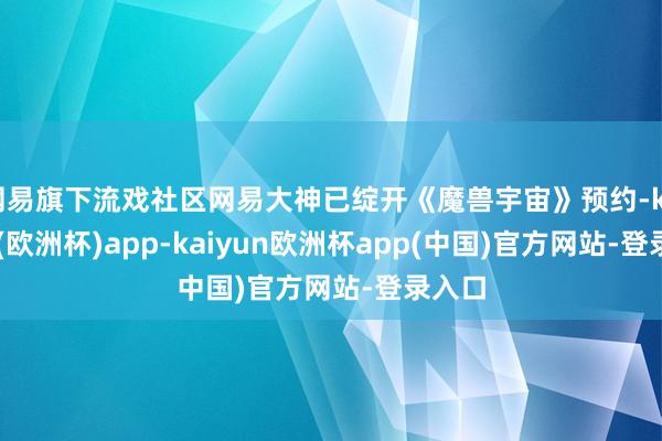 网易旗下流戏社区网易大神已绽开《魔兽宇宙》预约-kaiyun(欧洲杯)app-kaiyun欧洲杯app(中国)官方网站-登录入口