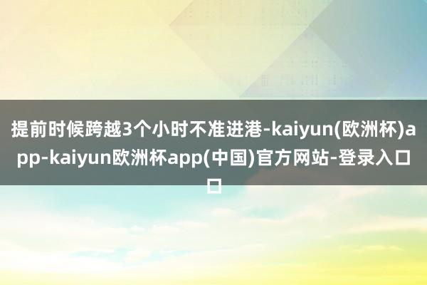 提前时候跨越3个小时不准进港-kaiyun(欧洲杯)app-kaiyun欧洲杯app(中国)官方网站-登录入口