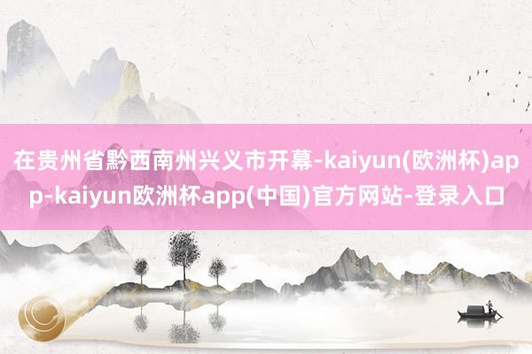 在贵州省黔西南州兴义市开幕-kaiyun(欧洲杯)app-kaiyun欧洲杯app(中国)官方网站-登录入口