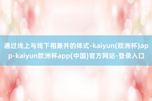 通过线上与线下相兼并的体式-kaiyun(欧洲杯)app-kaiyun欧洲杯app(中国)官方网站-登录入口