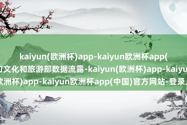 kaiyun(欧洲杯)app-kaiyun欧洲杯app(中国)官方网站-登录入口文化和旅游部数据流露-kaiyun(欧洲杯)app-kaiyun欧洲杯app(中国)官方网站-登录入口