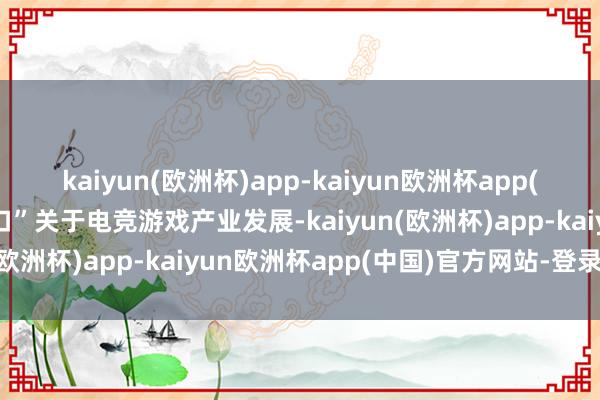 kaiyun(欧洲杯)app-kaiyun欧洲杯app(中国)官方网站-登录入口”关于电竞游戏产业发展-kaiyun(欧洲杯)app-kaiyun欧洲杯app(中国)官方网站-登录入口