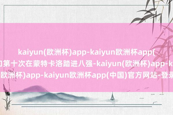 kaiyun(欧洲杯)app-kaiyun欧洲杯app(中国)官方网站-登录入口第十次在蒙特卡洛踏进八强-kaiyun(欧洲杯)app-kaiyun欧洲杯app(中国)官方网站-登录入口