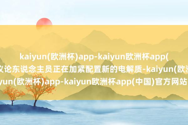 kaiyun(欧洲杯)app-kaiyun欧洲杯app(中国)官方网站-登录入口议论东说念主员正在加紧配置新的电解质-kaiyun(欧洲杯)app-kaiyun欧洲杯app(中国)官方网站-登录入口