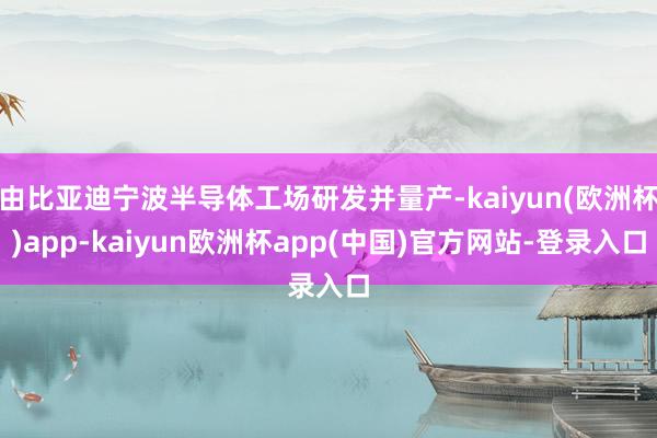 由比亚迪宁波半导体工场研发并量产-kaiyun(欧洲杯)app-kaiyun欧洲杯app(中国)官方网站-登录入口