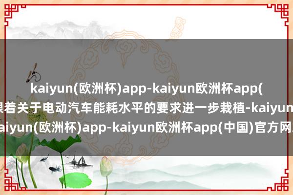 kaiyun(欧洲杯)app-kaiyun欧洲杯app(中国)官方网站-登录入口跟着关于电动汽车能耗水平的要求进一步栽植-kaiyun(欧洲杯)app-kaiyun欧洲杯app(中国)官方网站-登录入口