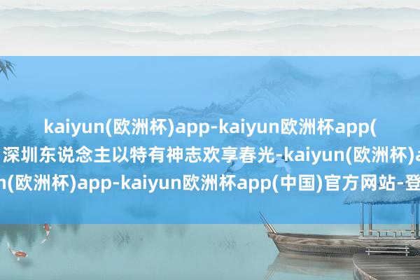 kaiyun(欧洲杯)app-kaiyun欧洲杯app(中国)官方网站-登录入口深圳东说念主以特有神志欢享春光-kaiyun(欧洲杯)app-kaiyun欧洲杯app(中国)官方网站-登录入口