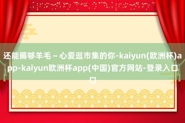 还能薅够羊毛～心爱逛市集的你-kaiyun(欧洲杯)app-kaiyun欧洲杯app(中国)官方网站-登录入口