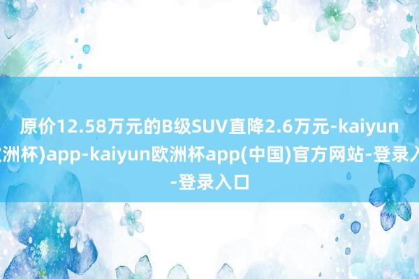 原价12.58万元的B级SUV直降2.6万元-kaiyun(欧洲杯)app-kaiyun欧洲杯app(中国)官方网站-登录入口