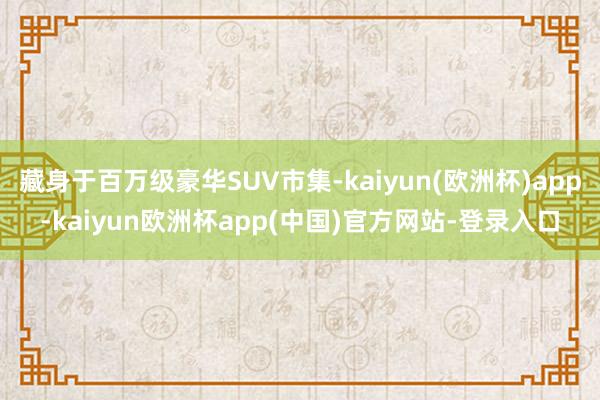 藏身于百万级豪华SUV市集-kaiyun(欧洲杯)app-kaiyun欧洲杯app(中国)官方网站-登录入口