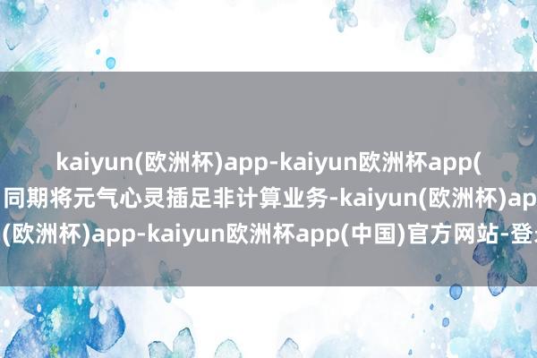 kaiyun(欧洲杯)app-kaiyun欧洲杯app(中国)官方网站-登录入口同期将元气心灵插足非计算业务-kaiyun(欧洲杯)app-kaiyun欧洲杯app(中国)官方网站-登录入口