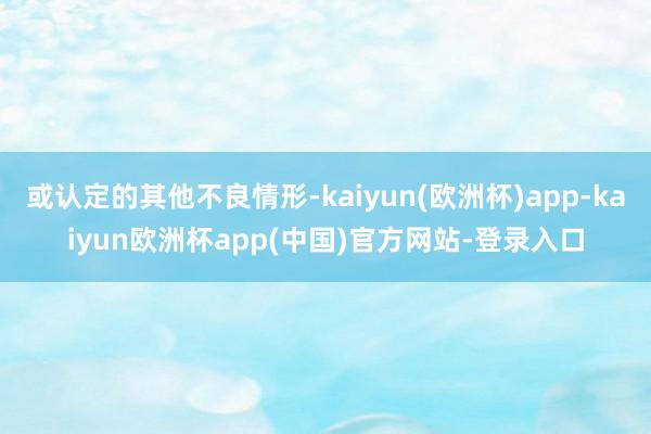 或认定的其他不良情形-kaiyun(欧洲杯)app-kaiyun欧洲杯app(中国)官方网站-登录入口