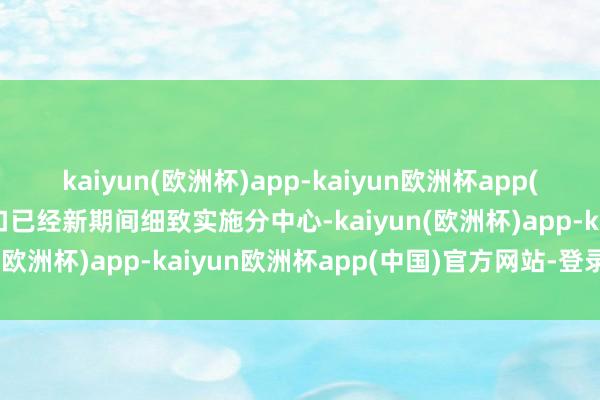 kaiyun(欧洲杯)app-kaiyun欧洲杯app(中国)官方网站-登录入口已经新期间细致实施分中心-kaiyun(欧洲杯)app-kaiyun欧洲杯app(中国)官方网站-登录入口