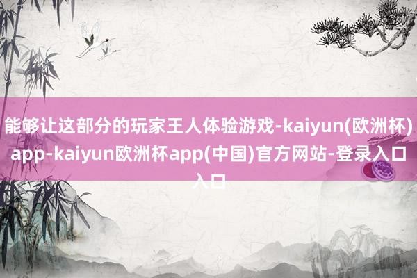 能够让这部分的玩家王人体验游戏-kaiyun(欧洲杯)app-kaiyun欧洲杯app(中国)官方网站-登录入口