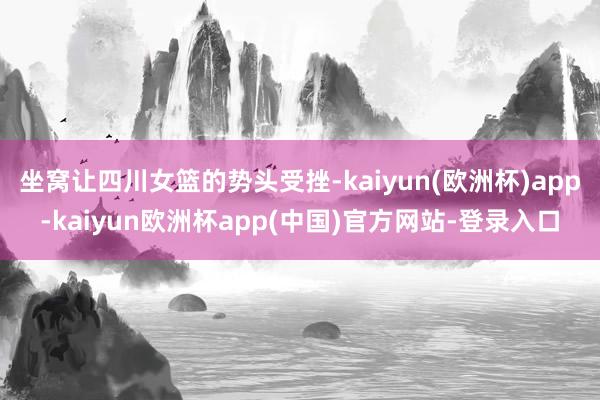 坐窝让四川女篮的势头受挫-kaiyun(欧洲杯)app-kaiyun欧洲杯app(中国)官方网站-登录入口