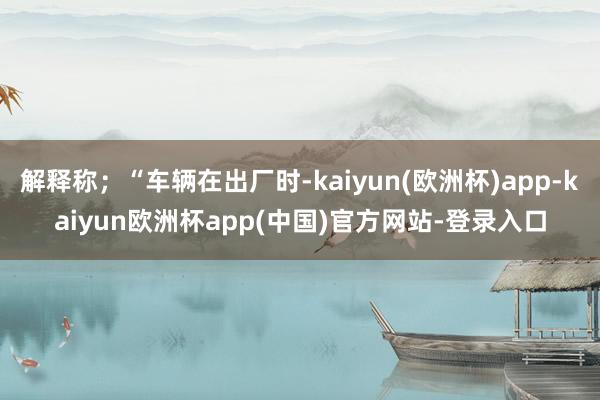 解释称；“车辆在出厂时-kaiyun(欧洲杯)app-kaiyun欧洲杯app(中国)官方网站-登录入口