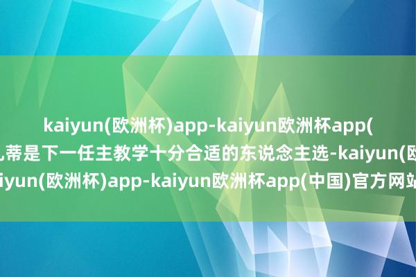 kaiyun(欧洲杯)app-kaiyun欧洲杯app(中国)官方网站-登录入口孔蒂是下一任主教学十分合适的东说念主选-kaiyun(欧洲杯)app-kaiyun欧洲杯app(中国)官方网站-登录入口