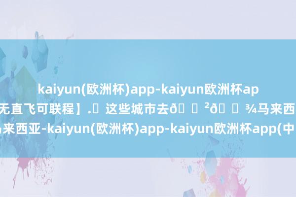 kaiyun(欧洲杯)app-kaiyun欧洲杯app(中国)官方网站-登录入口无直飞可联程】.✈这些城市去🇲🇾马来西亚-kaiyun(欧洲杯)app-kaiyun欧洲杯app(中国)官方网站-登录入口