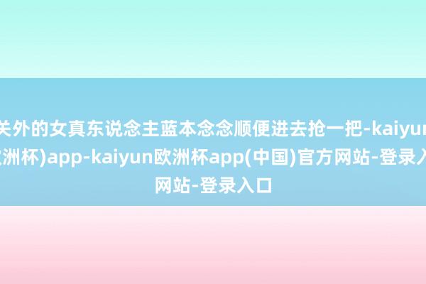 关外的女真东说念主蓝本念念顺便进去抢一把-kaiyun(欧洲杯)app-kaiyun欧洲杯app(中国)官方网站-登录入口