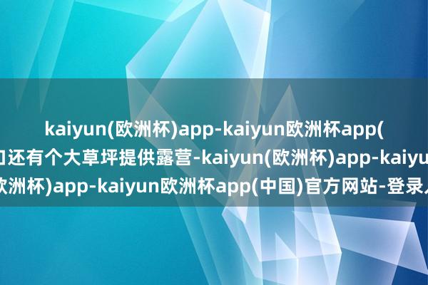 kaiyun(欧洲杯)app-kaiyun欧洲杯app(中国)官方网站-登录入口还有个大草坪提供露营-kaiyun(欧洲杯)app-kaiyun欧洲杯app(中国)官方网站-登录入口