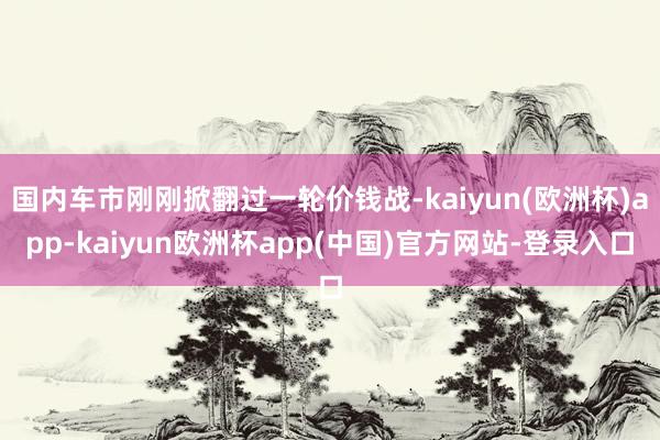 国内车市刚刚掀翻过一轮价钱战-kaiyun(欧洲杯)app-kaiyun欧洲杯app(中国)官方网站-登录入口