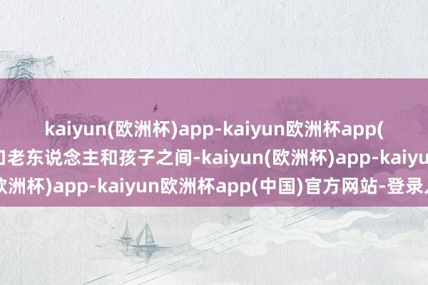 kaiyun(欧洲杯)app-kaiyun欧洲杯app(中国)官方网站-登录入口老东说念主和孩子之间-kaiyun(欧洲杯)app-kaiyun欧洲杯app(中国)官方网站-登录入口