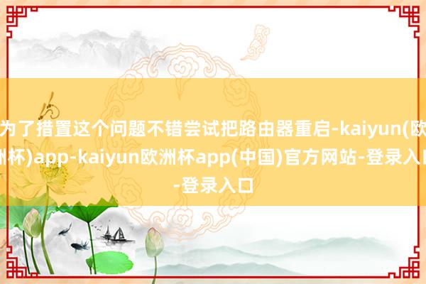 为了措置这个问题不错尝试把路由器重启-kaiyun(欧洲杯)app-kaiyun欧洲杯app(中国)官方网站-登录入口