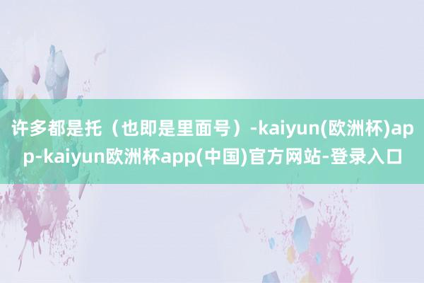 许多都是托（也即是里面号）-kaiyun(欧洲杯)app-kaiyun欧洲杯app(中国)官方网站-登录入口