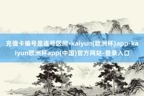 充值卡编号是连号区间-kaiyun(欧洲杯)app-kaiyun欧洲杯app(中国)官方网站-登录入口