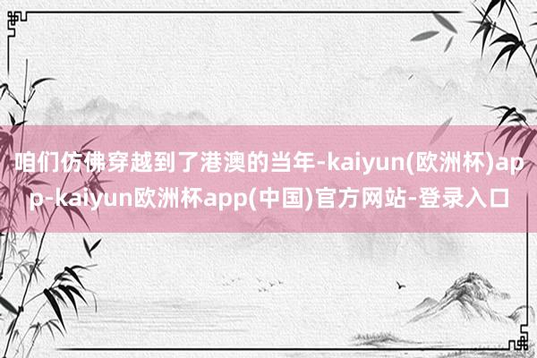 咱们仿佛穿越到了港澳的当年-kaiyun(欧洲杯)app-kaiyun欧洲杯app(中国)官方网站-登录入口