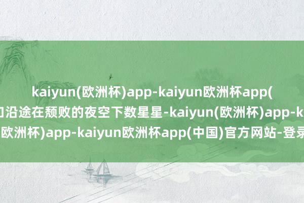 kaiyun(欧洲杯)app-kaiyun欧洲杯app(中国)官方网站-登录入口沿途在颓败的夜空下数星星-kaiyun(欧洲杯)app-kaiyun欧洲杯app(中国)官方网站-登录入口