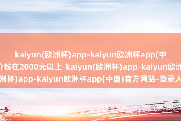 kaiyun(欧洲杯)app-kaiyun欧洲杯app(中国)官方网站-登录入口价钱在2000元以上-kaiyun(欧洲杯)app-kaiyun欧洲杯app(中国)官方网站-登录入口