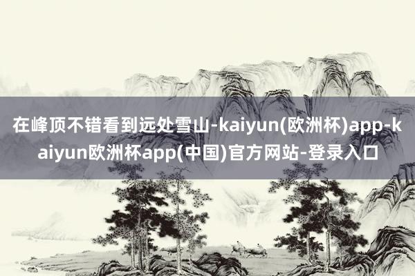 在峰顶不错看到远处雪山-kaiyun(欧洲杯)app-kaiyun欧洲杯app(中国)官方网站-登录入口