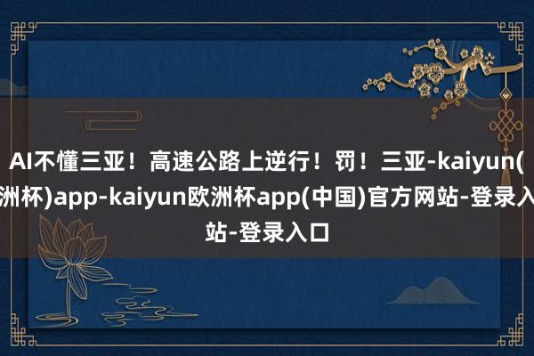 AI不懂三亚！高速公路上逆行！罚！三亚-kaiyun(欧洲杯)app-kaiyun欧洲杯app(中国)官方网站-登录入口