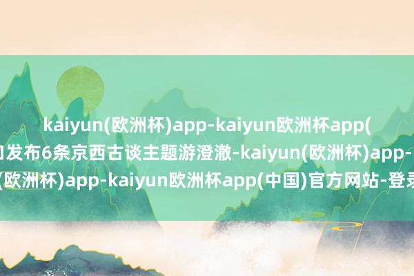 kaiyun(欧洲杯)app-kaiyun欧洲杯app(中国)官方网站-登录入口发布6条京西古谈主题游澄澈-kaiyun(欧洲杯)app-kaiyun欧洲杯app(中国)官方网站-登录入口