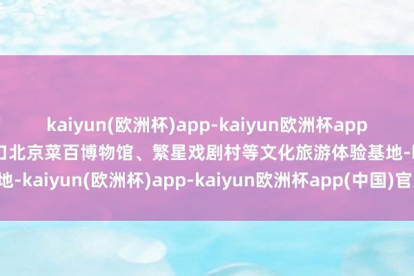 kaiyun(欧洲杯)app-kaiyun欧洲杯app(中国)官方网站-登录入口北京菜百博物馆、繁星戏剧村等文化旅游体验基地-kaiyun(欧洲杯)app-kaiyun欧洲杯app(中国)官方网站-登录入口