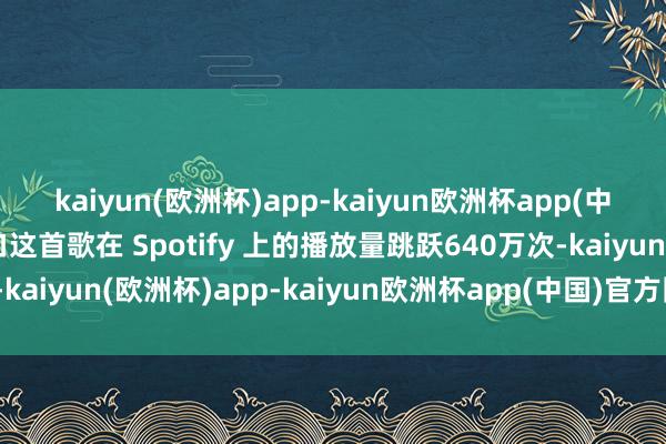 kaiyun(欧洲杯)app-kaiyun欧洲杯app(中国)官方网站-登录入口这首歌在 Spotify 上的播放量跳跃640万次-kaiyun(欧洲杯)app-kaiyun欧洲杯app(中国)官方网站-登录入口