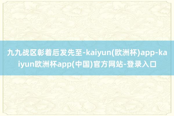 九九战区彰着后发先至-kaiyun(欧洲杯)app-kaiyun欧洲杯app(中国)官方网站-登录入口