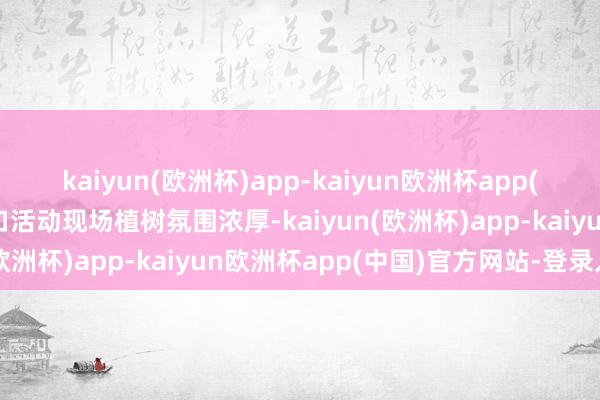 kaiyun(欧洲杯)app-kaiyun欧洲杯app(中国)官方网站-登录入口活动现场植树氛围浓厚-kaiyun(欧洲杯)app-kaiyun欧洲杯app(中国)官方网站-登录入口