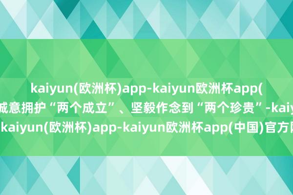 kaiyun(欧洲杯)app-kaiyun欧洲杯app(中国)官方网站-登录入口诚意拥护“两个成立”、坚毅作念到“两个珍贵”-kaiyun(欧洲杯)app-kaiyun欧洲杯app(中国)官方网站-登录入口