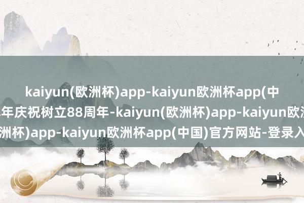 kaiyun(欧洲杯)app-kaiyun欧洲杯app(中国)官方网站-登录入口本年庆祝树立88周年-kaiyun(欧洲杯)app-kaiyun欧洲杯app(中国)官方网站-登录入口