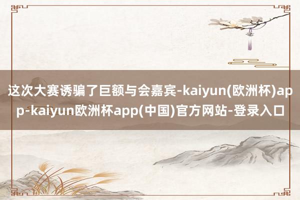 这次大赛诱骗了巨额与会嘉宾-kaiyun(欧洲杯)app-kaiyun欧洲杯app(中国)官方网站-登录入口