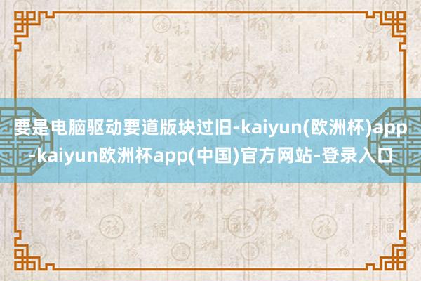 要是电脑驱动要道版块过旧-kaiyun(欧洲杯)app-kaiyun欧洲杯app(中国)官方网站-登录入口