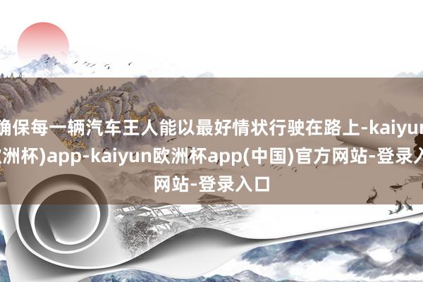 确保每一辆汽车王人能以最好情状行驶在路上-kaiyun(欧洲杯)app-kaiyun欧洲杯app(中国)官方网站-登录入口