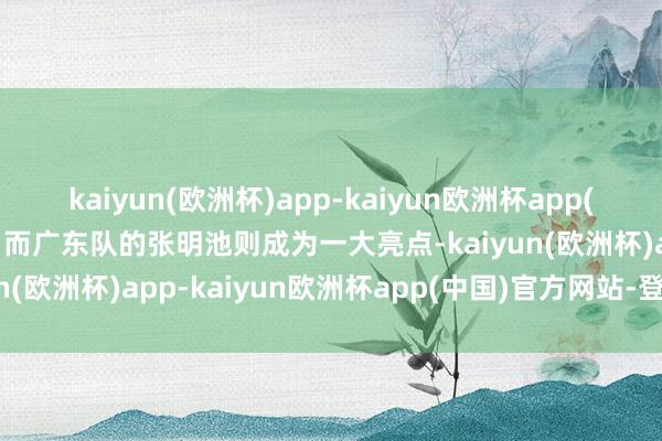 kaiyun(欧洲杯)app-kaiyun欧洲杯app(中国)官方网站-登录入口而广东队的张明池则成为一大亮点-kaiyun(欧洲杯)app-kaiyun欧洲杯app(中国)官方网站-登录入口