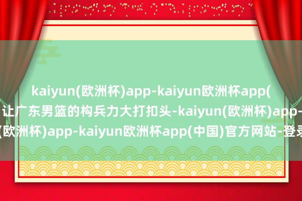 kaiyun(欧洲杯)app-kaiyun欧洲杯app(中国)官方网站-登录入口让广东男篮的构兵力大打扣头-kaiyun(欧洲杯)app-kaiyun欧洲杯app(中国)官方网站-登录入口