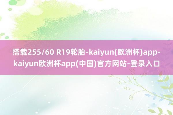 搭载255/60 R19轮胎-kaiyun(欧洲杯)app-kaiyun欧洲杯app(中国)官方网站-登录入口